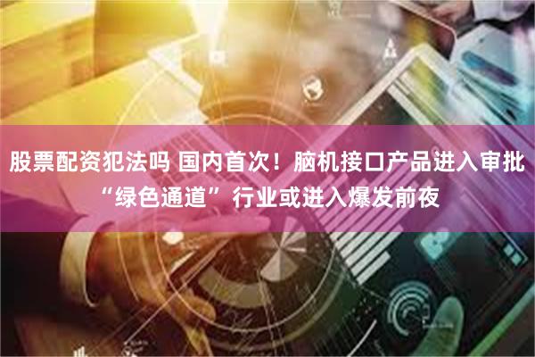 股票配资犯法吗 国内首次！脑机接口产品进入审批“绿色通道” 行业或进入爆发前夜