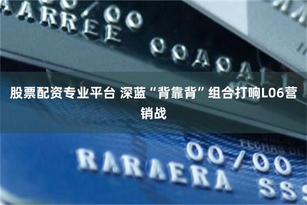 股票配资专业平台 深蓝“背靠背”组合打响L06营销战