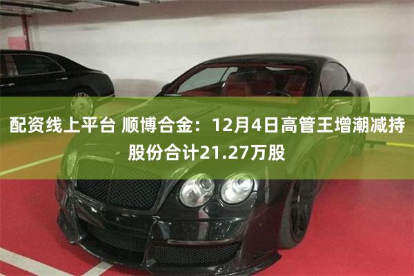 配资线上平台 顺博合金：12月4日高管王增潮减持股份合计21.27万股