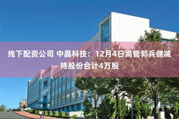 线下配资公司 中晶科技：12月4日高管郭兵健减持股份合计4万股