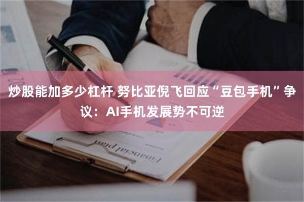 炒股能加多少杠杆 努比亚倪飞回应“豆包手机”争议：AI手机发展势不可逆